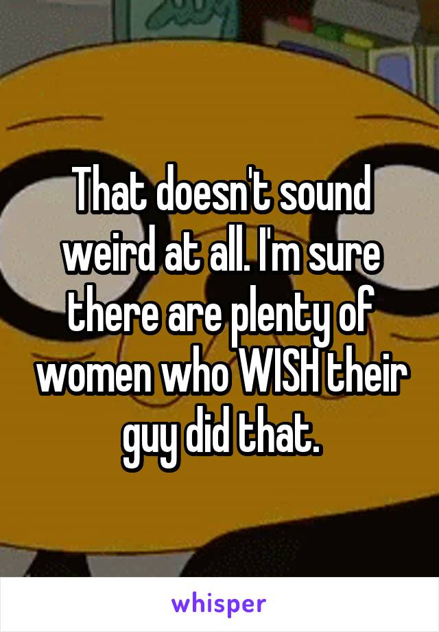 That doesn't sound weird at all. I'm sure there are plenty of women who WISH their guy did that.