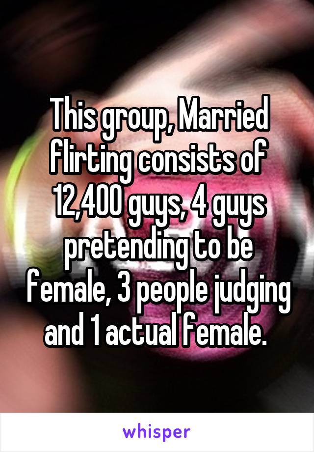 This group, Married flirting consists of 12,400 guys, 4 guys pretending to be female, 3 people judging and 1 actual female. 