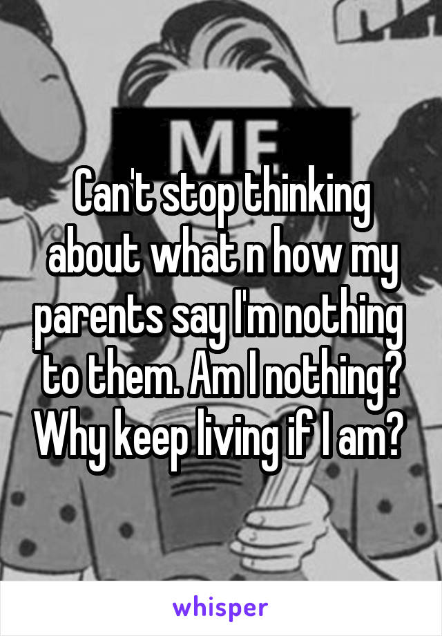 Can't stop thinking about what n how my parents say I'm nothing  to them. Am I nothing? Why keep living if I am? 