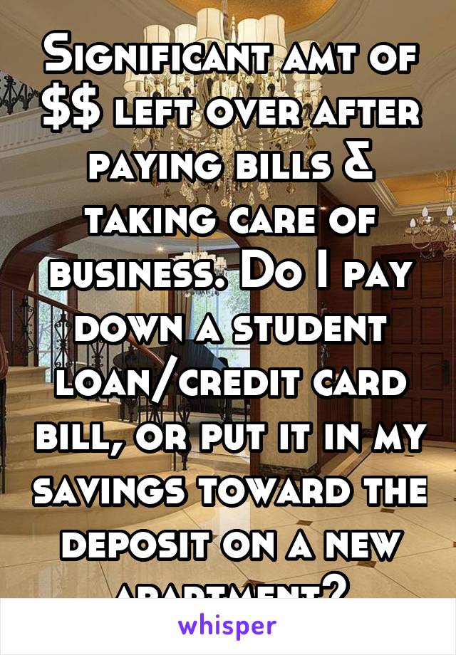 Significant amt of $$ left over after paying bills & taking care of business. Do I pay down a student loan/credit card bill, or put it in my savings toward the deposit on a new apartment?