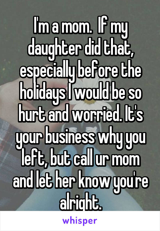 I'm a mom.  If my daughter did that, especially before the holidays I would be so hurt and worried. It's your business why you left, but call ur mom and let her know you're alright.