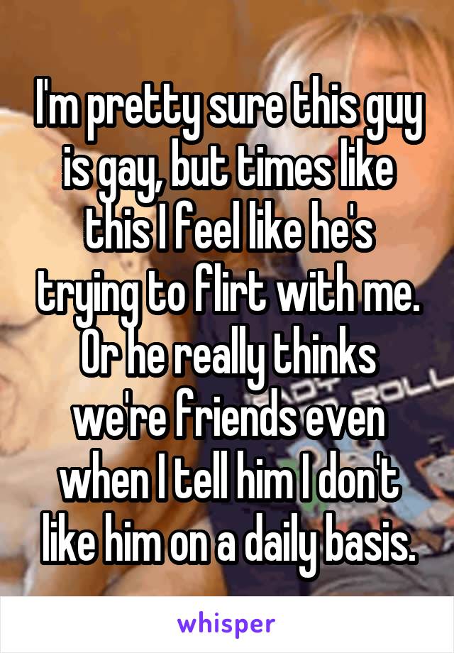 I'm pretty sure this guy is gay, but times like this I feel like he's trying to flirt with me. Or he really thinks we're friends even when I tell him I don't like him on a daily basis.