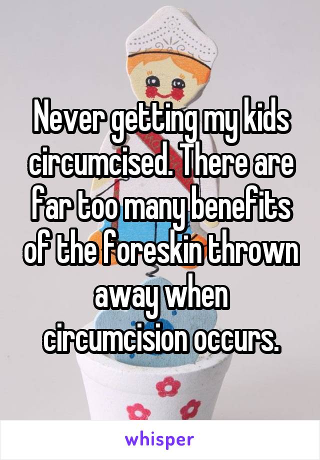 Never getting my kids circumcised. There are far too many benefits of the foreskin thrown away when circumcision occurs.