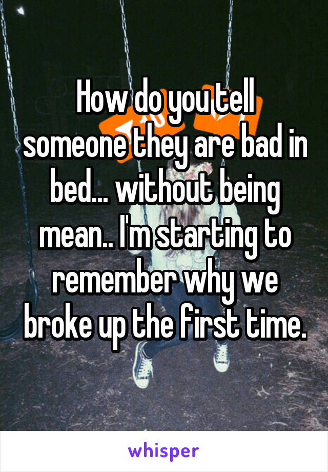 How do you tell someone they are bad in bed... without being mean.. I'm starting to remember why we broke up the first time. 