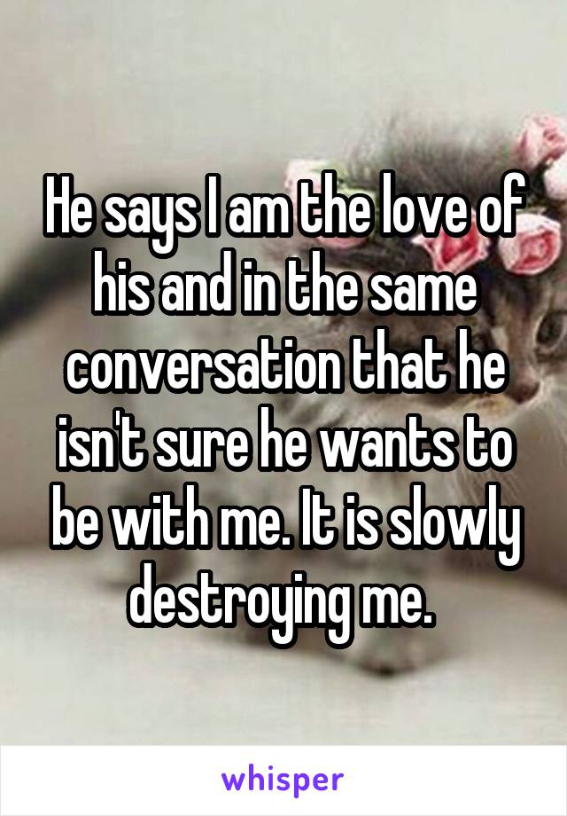 He says I am the love of his and in the same conversation that he isn't sure he wants to be with me. It is slowly destroying me. 