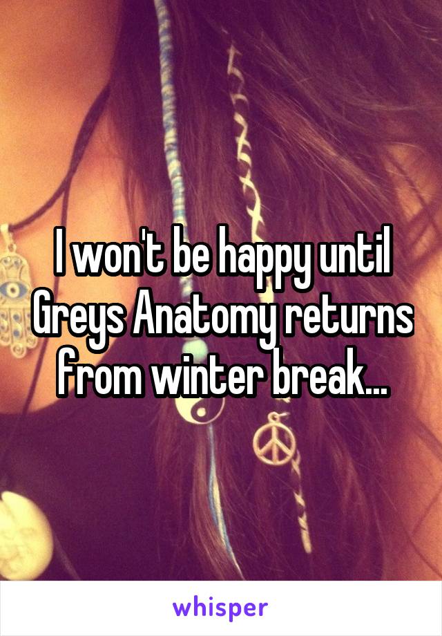 I won't be happy until Greys Anatomy returns from winter break...