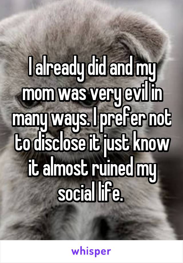 I already did and my mom was very evil in many ways. I prefer not to disclose it just know it almost ruined my social life. 