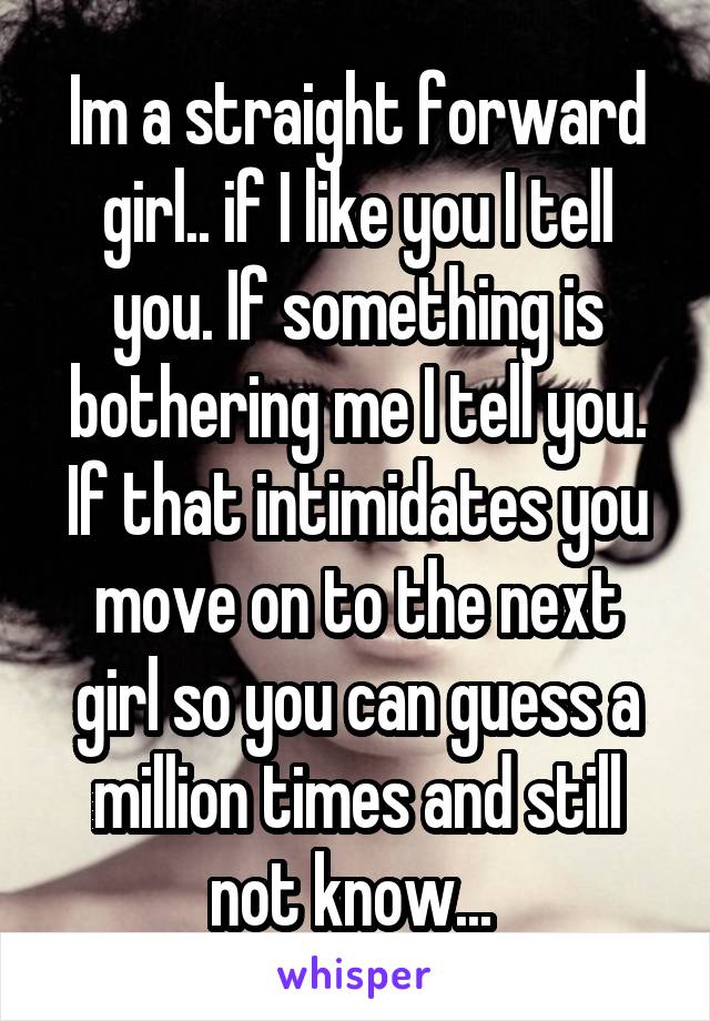 Im a straight forward girl.. if I like you I tell you. If something is bothering me I tell you. If that intimidates you move on to the next girl so you can guess a million times and still not know... 