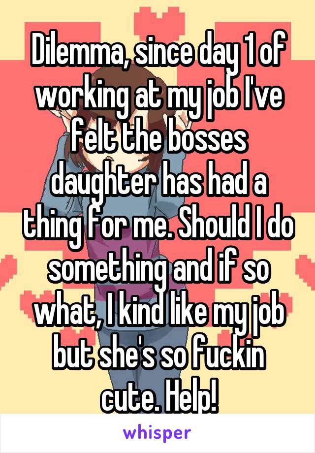 Dilemma, since day 1 of working at my job I've felt the bosses daughter has had a thing for me. Should I do something and if so what, I kind like my job but she's so fuckin cute. Help!