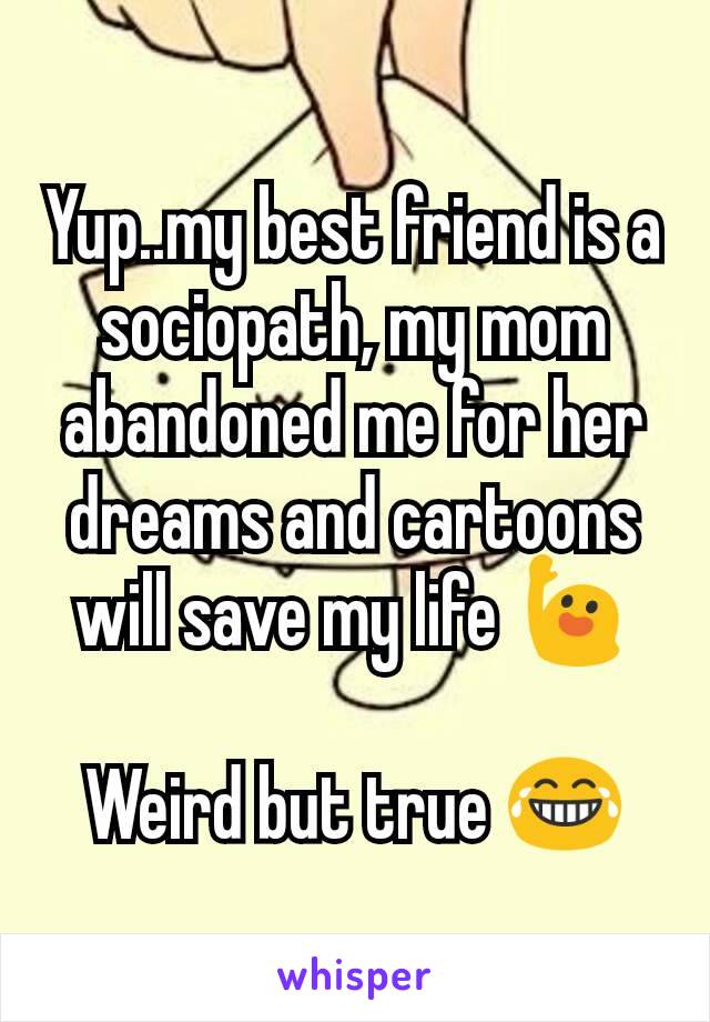 Yup..my best friend is a sociopath, my mom abandoned me for her dreams and cartoons will save my life 🙋

Weird but true 😂