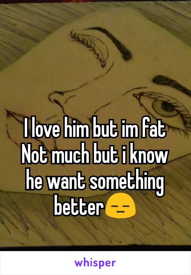 I love him but im fat
Not much but i know he want something better😑