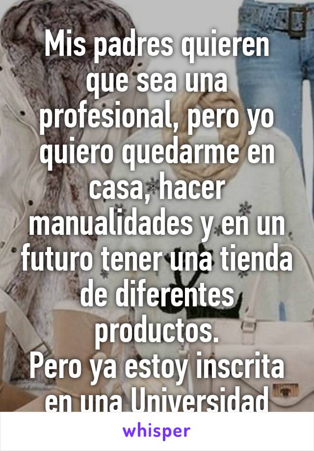 Mis padres quieren que sea una profesional, pero yo quiero quedarme en casa, hacer manualidades y en un futuro tener una tienda de diferentes productos.
Pero ya estoy inscrita en una Universidad