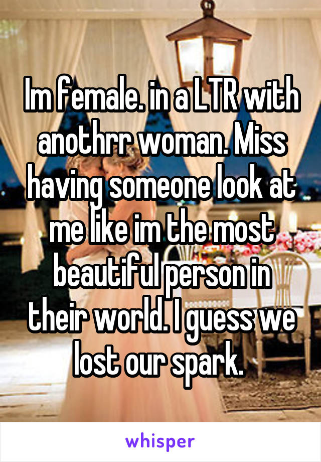 Im female. in a LTR with anothrr woman. Miss having someone look at me like im the most beautiful person in their world. I guess we lost our spark. 