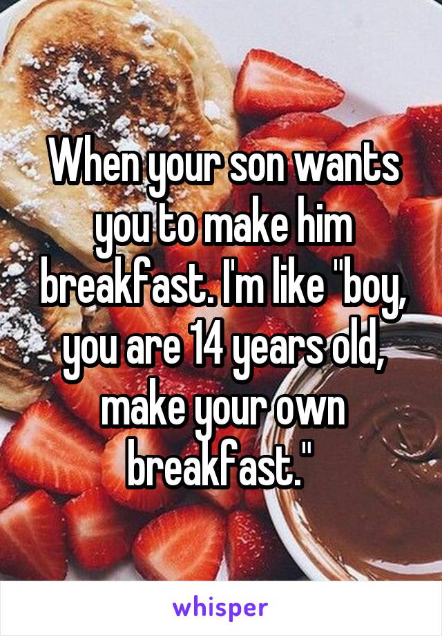 When your son wants you to make him breakfast. I'm like "boy, you are 14 years old, make your own breakfast." 