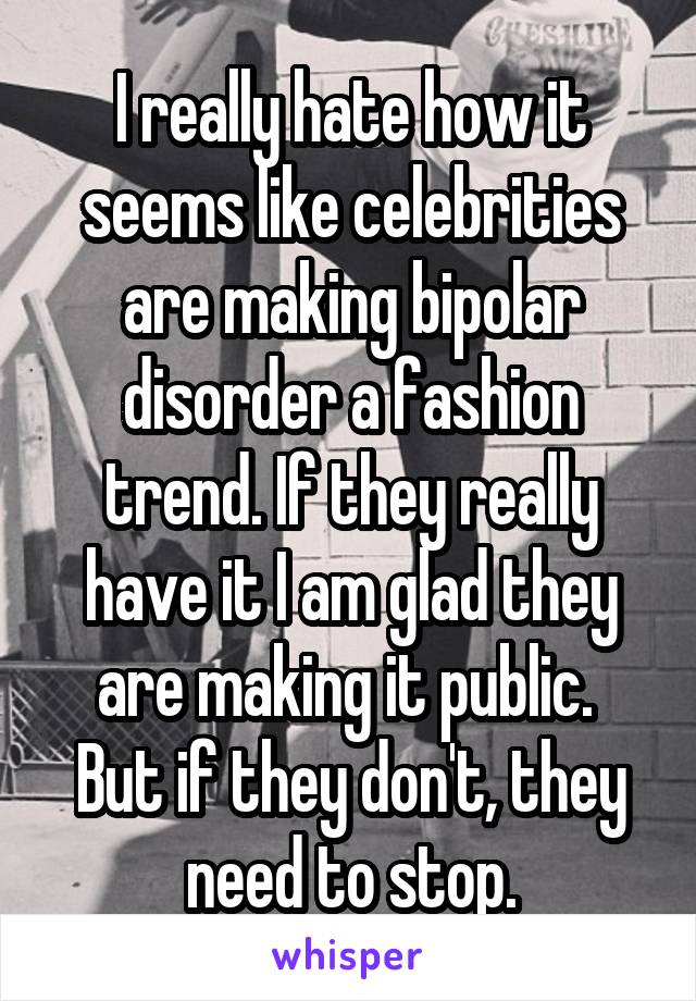 I really hate how it seems like celebrities are making bipolar disorder a fashion trend. If they really have it I am glad they are making it public.  But if they don't, they need to stop.