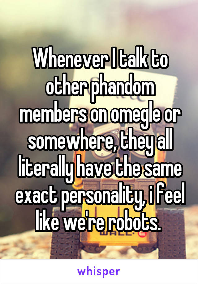 Whenever I talk to other phandom members on omegle or somewhere, they all literally have the same exact personality, i feel like we're robots. 