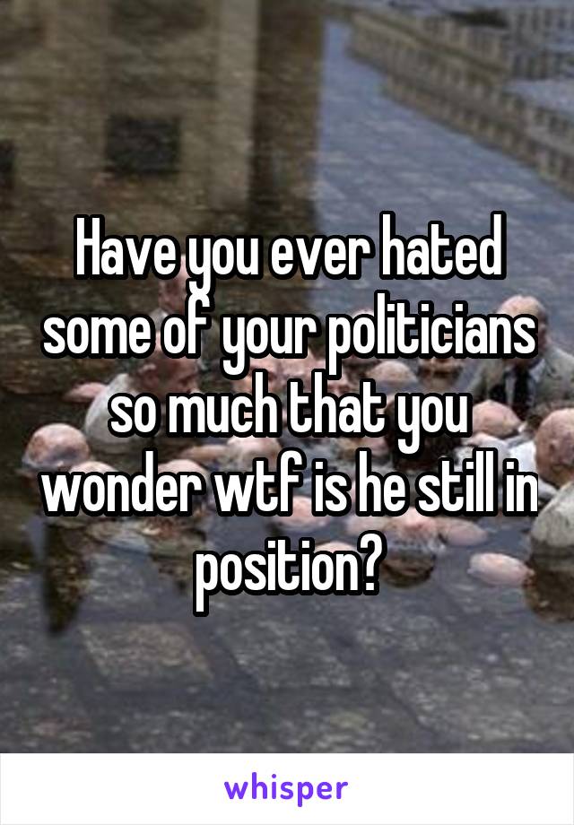 Have you ever hated some of your politicians so much that you wonder wtf is he still in position?