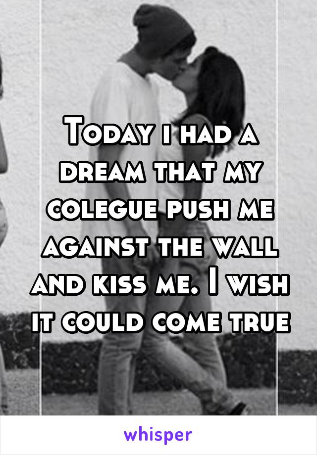 Today i had a dream that my colegue push me against the wall and kiss me. I wish it could come true