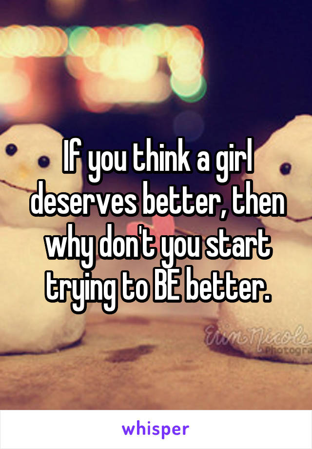 If you think a girl deserves better, then why don't you start trying to BE better.