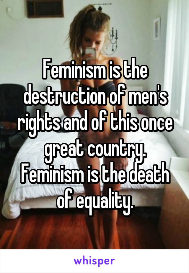 Feminism is the destruction of men's rights and of this once great country. Feminism is the death of equality.