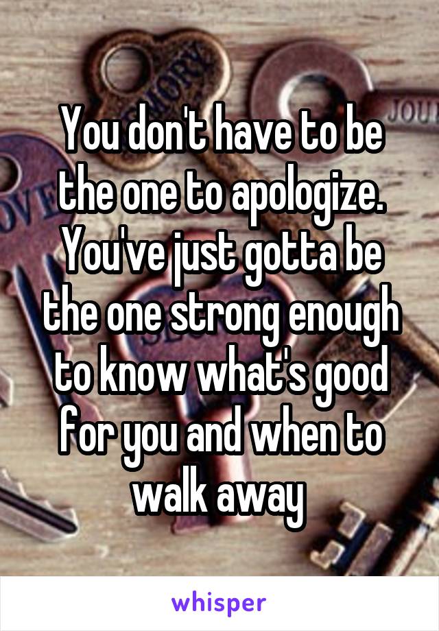 You don't have to be the one to apologize. You've just gotta be the one strong enough to know what's good for you and when to walk away 