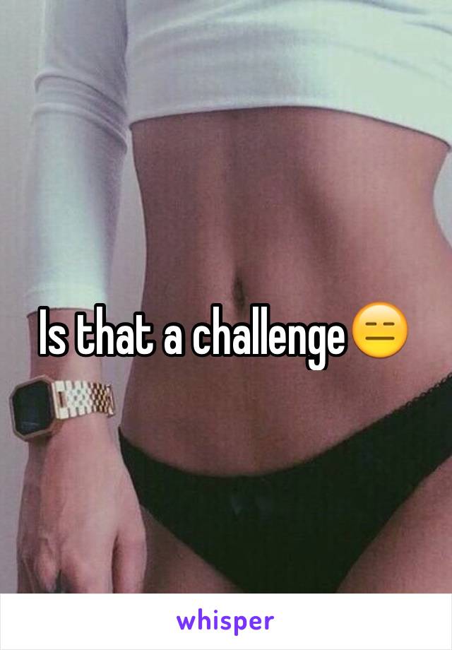 Is that a challenge😑