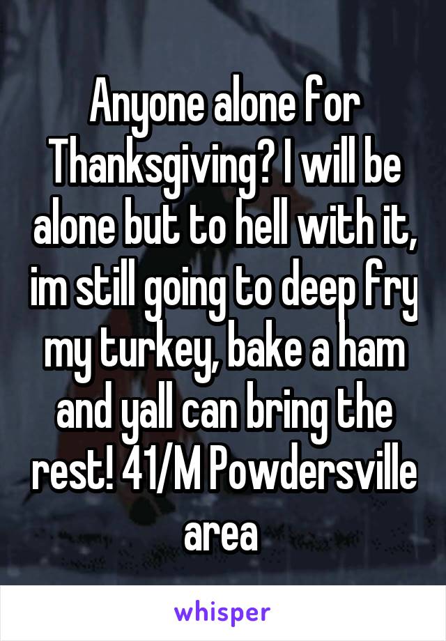 Anyone alone for Thanksgiving? I will be alone but to hell with it, im still going to deep fry my turkey, bake a ham and yall can bring the rest! 41/M Powdersville area 