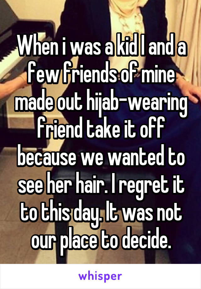 When i was a kid I and a few friends of mine made out hijab-wearing friend take it off because we wanted to see her hair. I regret it to this day. It was not our place to decide.