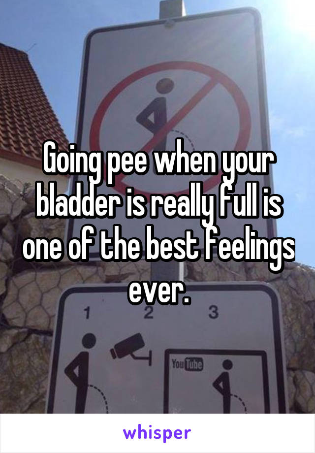 Going pee when your bladder is really full is one of the best feelings ever.