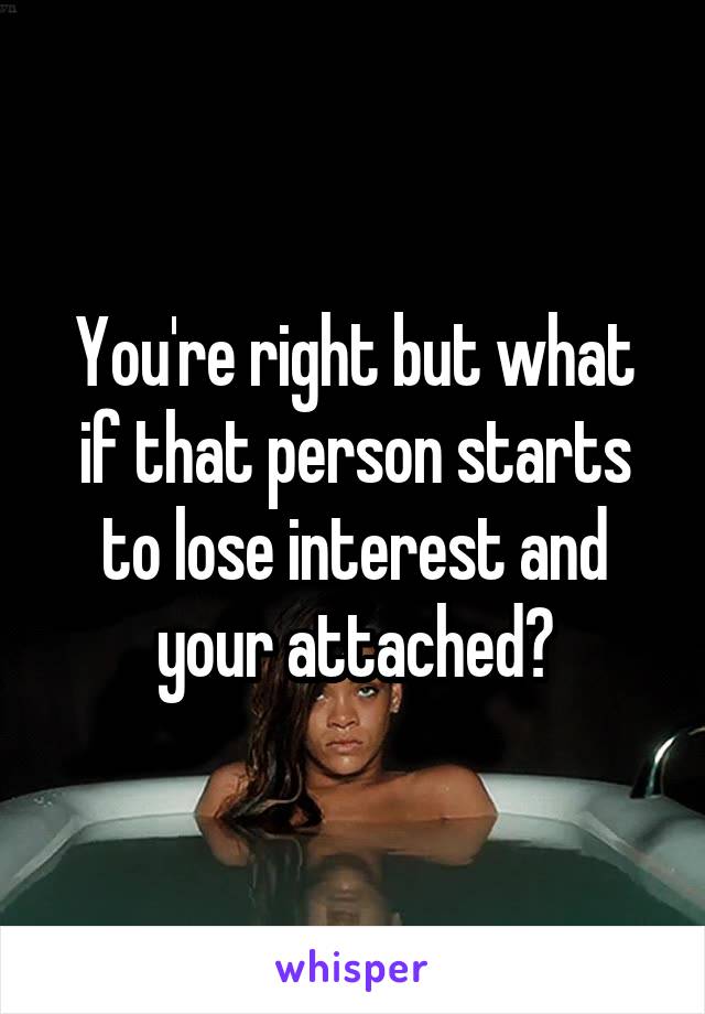 You're right but what if that person starts to lose interest and your attached?