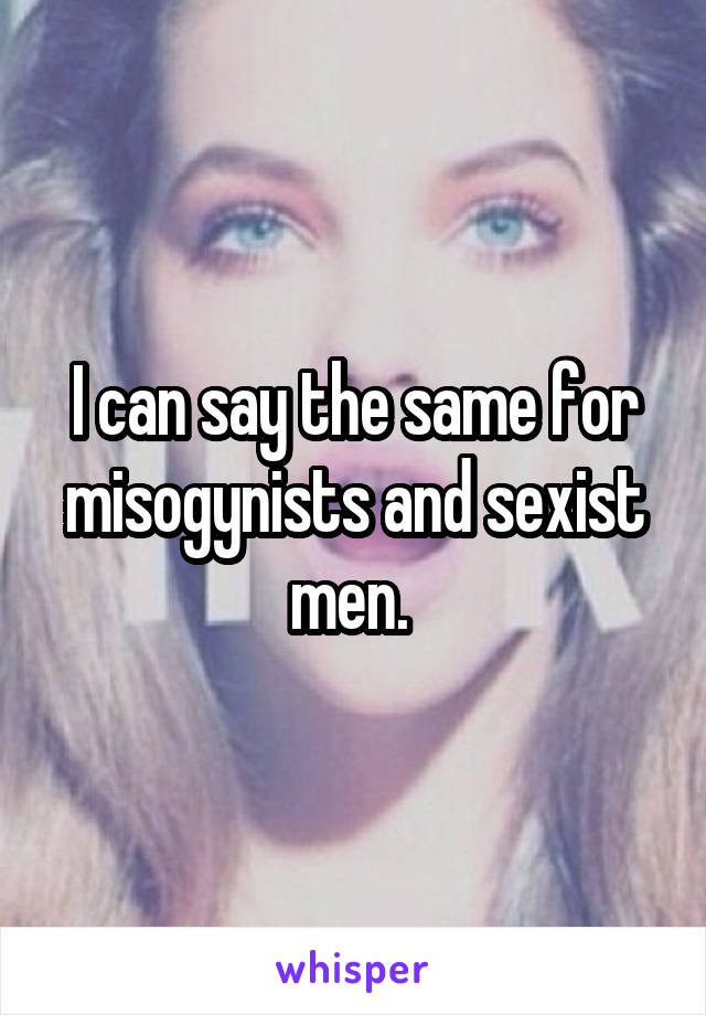 I can say the same for misogynists and sexist men. 