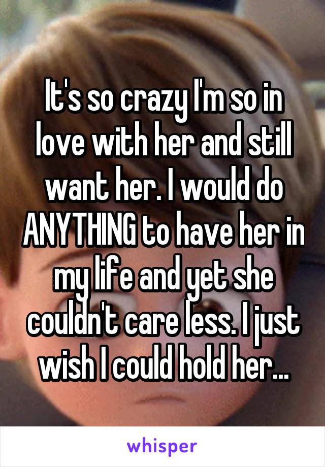 It's so crazy I'm so in love with her and still want her. I would do ANYTHING to have her in my life and yet she couldn't care less. I just wish I could hold her...