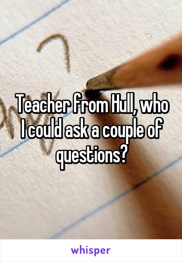 Teacher from Hull, who I could ask a couple of questions?