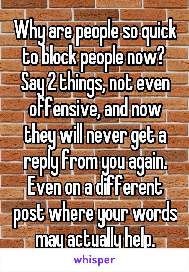 Why are people so quick to block people now?  Say 2 things, not even offensive, and now they will never get a reply from you again. Even on a different post where your words may actually help.