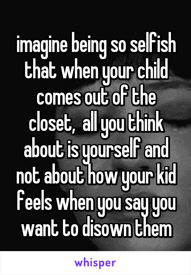 imagine being so selfish that when your child comes out of the closet,  all you think about is yourself and not about how your kid feels when you say you want to disown them