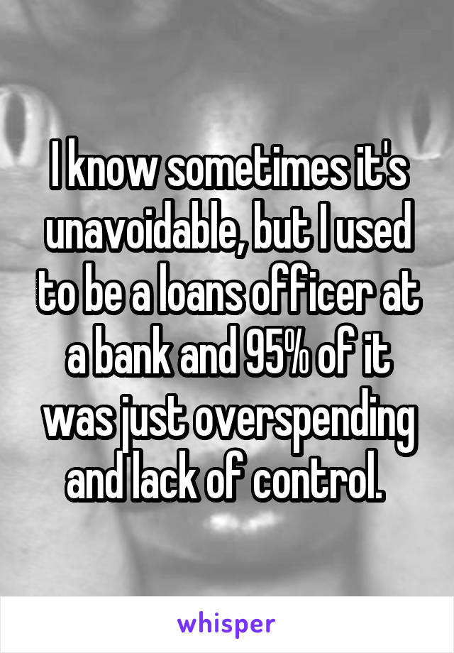 I know sometimes it's unavoidable, but I used to be a loans officer at a bank and 95% of it was just overspending and lack of control. 