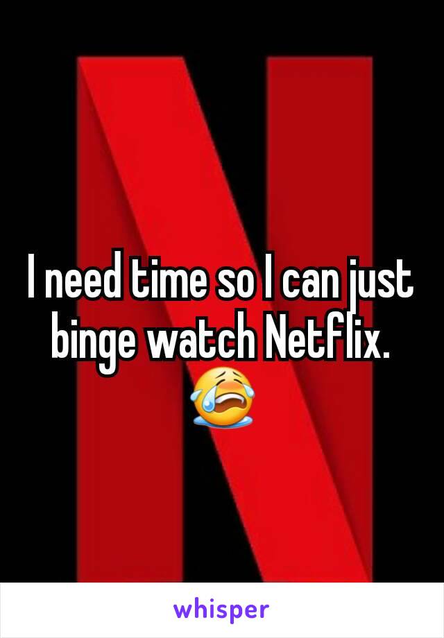 I need time so I can just binge watch Netflix. 😭