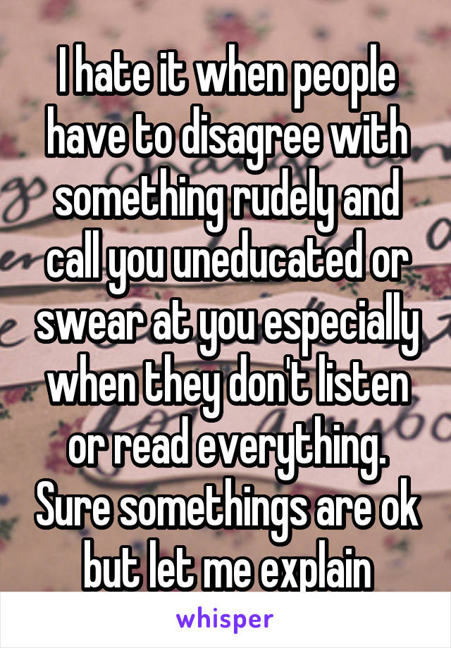 I hate it when people have to disagree with something rudely and call you uneducated or swear at you especially when they don't listen or read everything. Sure somethings are ok but let me explain