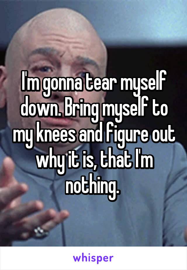 I'm gonna tear myself down. Bring myself to my knees and figure out why it is, that I'm nothing. 