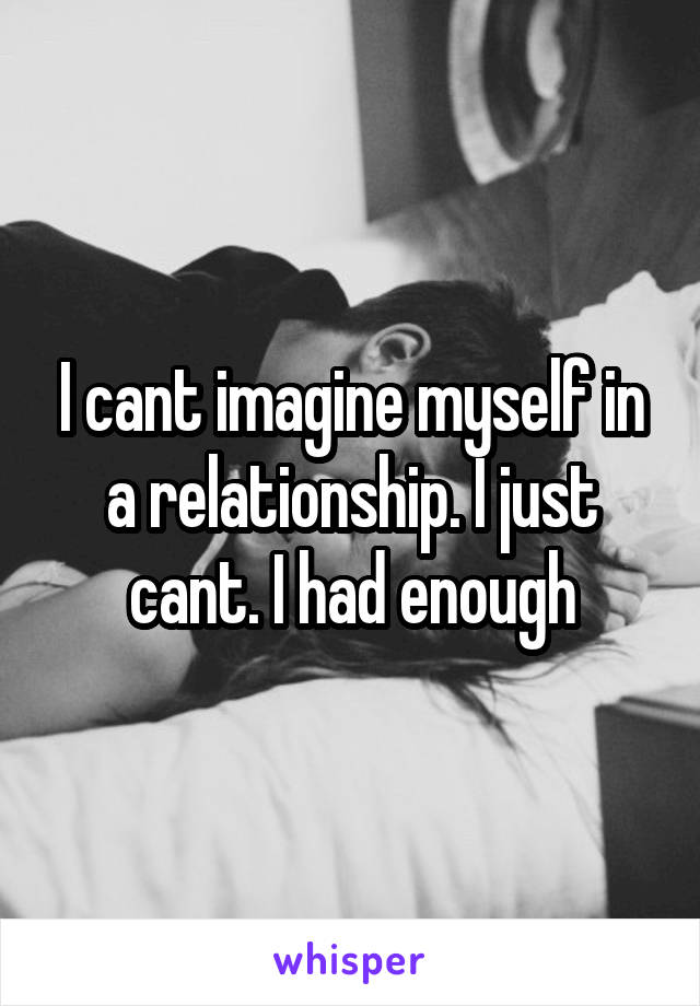 I cant imagine myself in a relationship. I just cant. I had enough