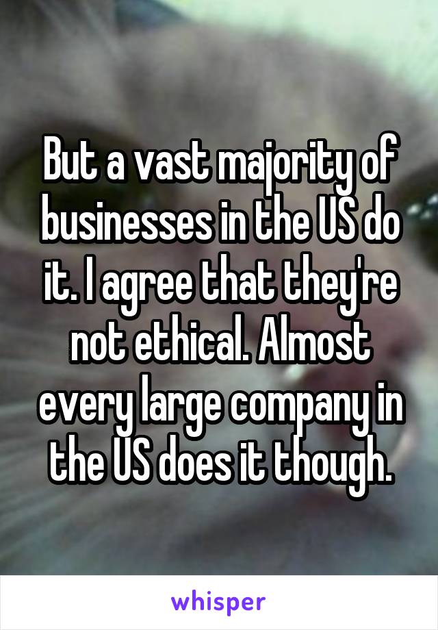 But a vast majority of businesses in the US do it. I agree that they're not ethical. Almost every large company in the US does it though.