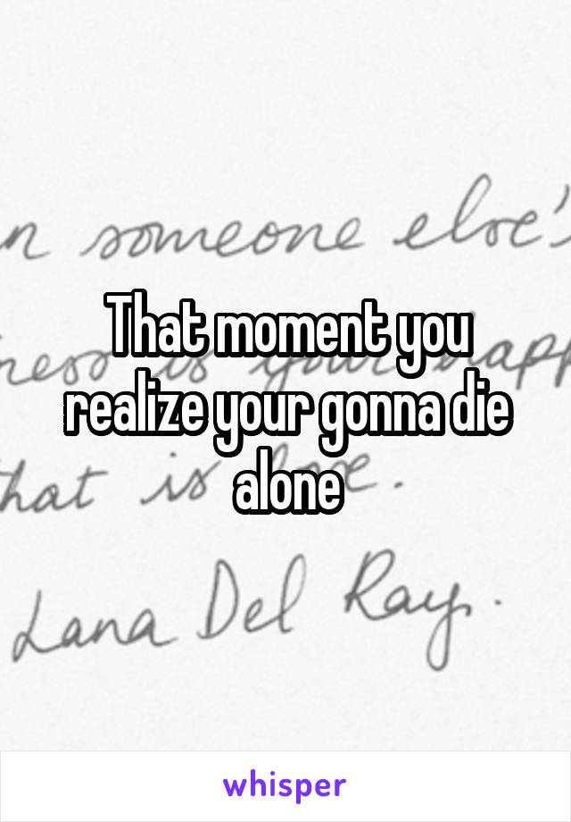 That moment you realize your gonna die alone