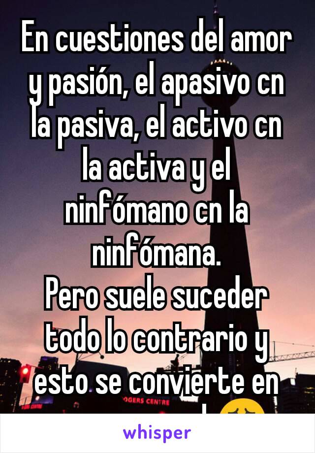 En cuestiones del amor y pasión, el apasivo cn la pasiva, el activo cn la activa y el ninfómano cn la ninfómana.
Pero suele suceder todo lo contrario y esto se convierte en un caos moral.😱