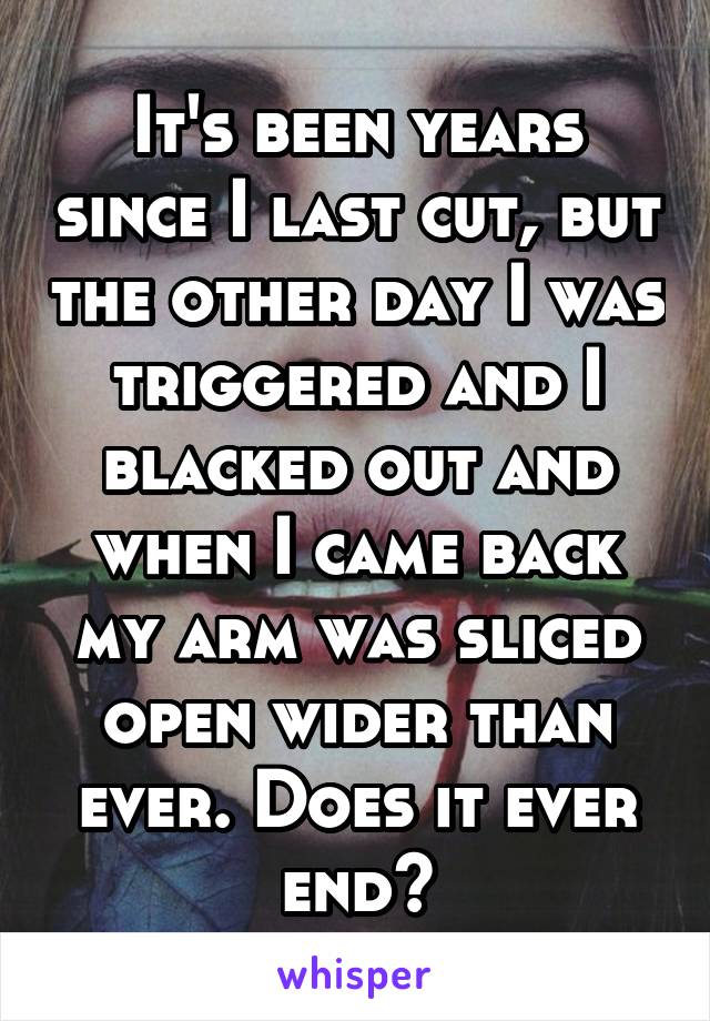 It's been years since I last cut, but the other day I was triggered and I blacked out and when I came back my arm was sliced open wider than ever. Does it ever end?