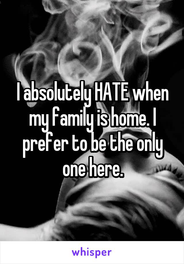 I absolutely HATE when my family is home. I prefer to be the only one here.