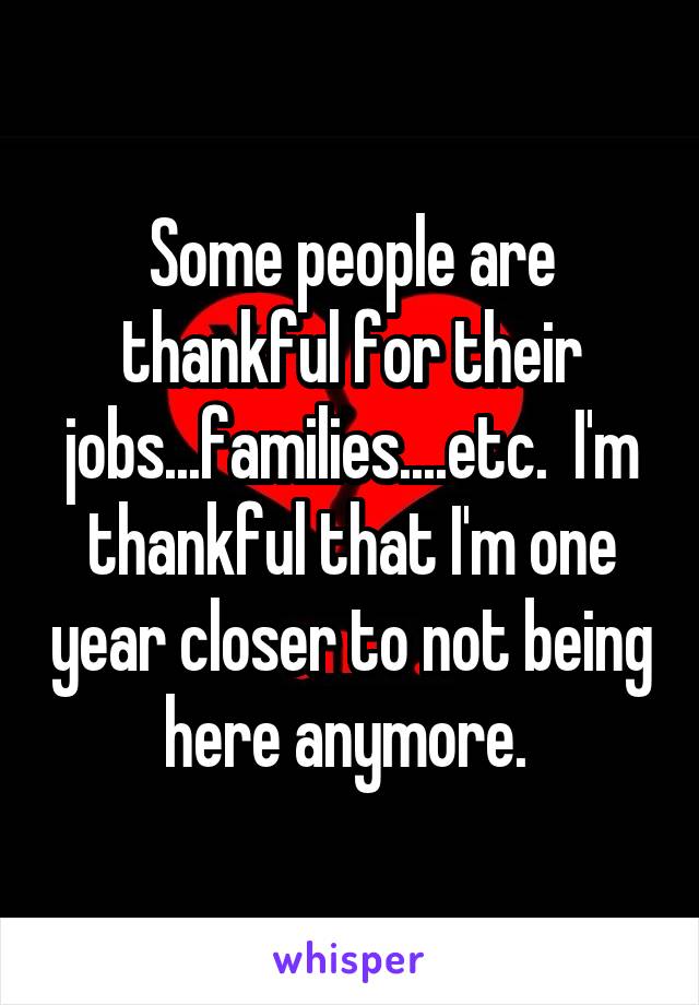 Some people are thankful for their jobs...families....etc.  I'm thankful that I'm one year closer to not being here anymore. 