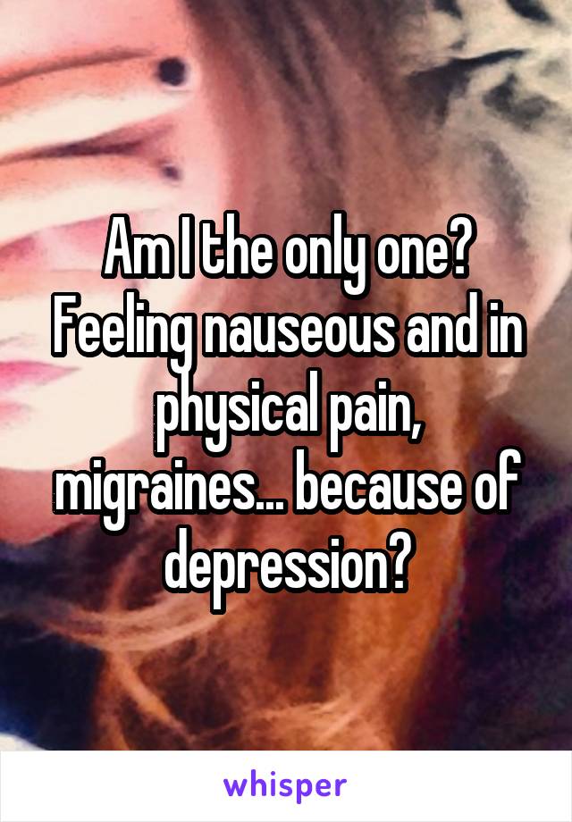 Am I the only one?
Feeling nauseous and in physical pain, migraines... because of depression?