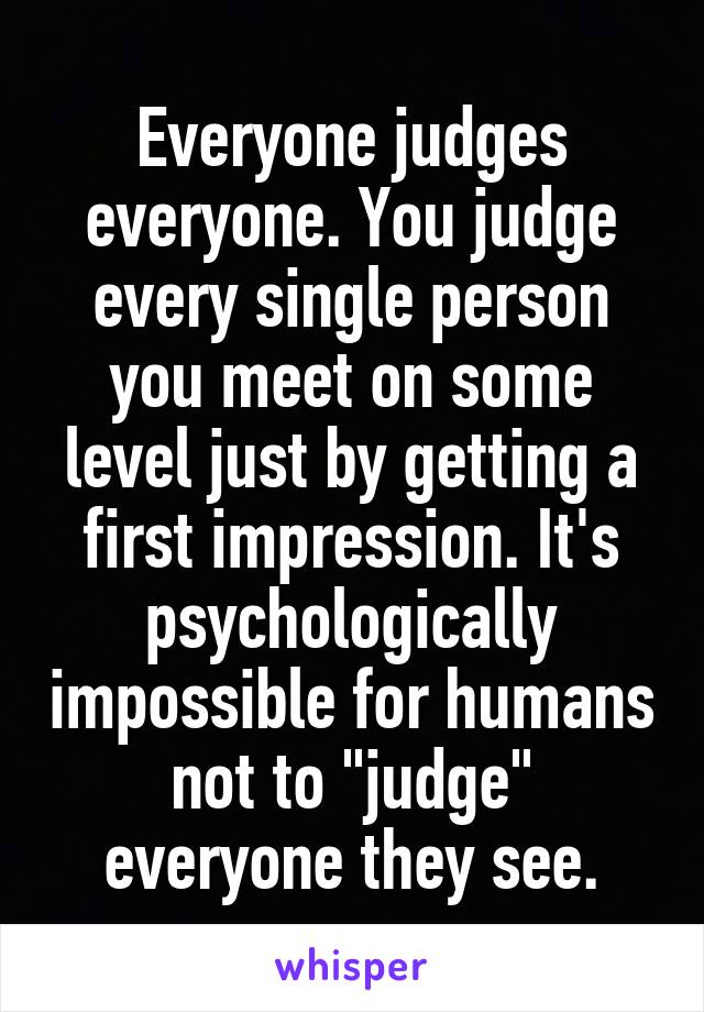 Everyone judges everyone. You judge every single person you meet on some level just by getting a first impression. It's psychologically impossible for humans not to "judge" everyone they see.