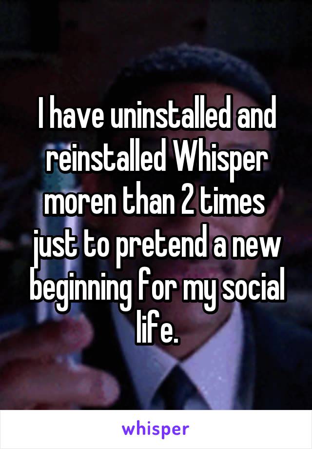 I have uninstalled and reinstalled Whisper moren than 2 times  just to pretend a new beginning for my social life.