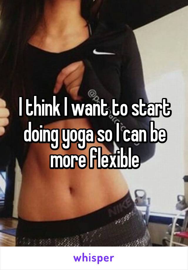 I think I want to start doing yoga so I can be more flexible